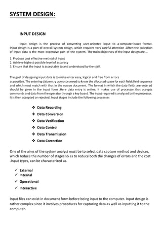 SYSTEM DESIGN:
INPUT DESIGN
Input design is the process of converting user-oriented input to a computer based format.
Input design is a part of overall system design, which requires very careful attention .Often the collection
of input data is the most expensive part of the system. The main objectives of the input design are …
1. Produce cost effective method of input
2. Achieve highest possible level of accuracy
3. Ensure that the input is acceptable to and understood by the staff.
The goal of designing input data is to make enter easy, logical and free from errors
as possible. The entering data entry operators need to know the allocated space for each field; field sequence
and which must match with that in the source document. The format in which the data fields are entered
should be given in the input form .Here data entry is online; it makes use of processor that accepts
commands and data from the operator through a key board. The input required is analyzed by the processor.
It is then accepted or rejected. Input stages include the following processes
 Data Recording
 Data Conversion
 Data Verification
 Data Control
 Data Transmission
 Data Correction
One of the aims of the system analyst must be to select data capture method and devices,
which reduce the number of stages so as to reduce both the changes of errors and the cost
.Input types, can be characterized as.
 External
 Internal
 Operational
 Interactive
Input files can exist in document form before being input to the computer. Input design is
rather complex since it involves procedures for capturing data as well as inputting it to the
computer.
 