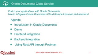 Oracle Documents Cloud Service
Enrich your applications with Oracle Documents
how to integrate Oracle Documents Cloud Service front-end and back-end
Introduction in Oracle Documents
AMIS OOW Preview 8 oktober 2015 1
Agenda
Demo
Frontend integration
Backend integration
Using Rest API through Postman
 