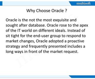 Oracle is the not the most exquisite and
sought after database. Oracle rose to the apex
of the IT world on different ideals. Instead of
sit tight for the end-user group to respond to
market changes, Oracle adopted a proactive
strategy and frequently presented includes a
long ways in front of the market request.
Why Choose Oracle ?
 