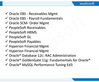  Oracle EBS - Receivables Mgmt
 Oracle EBS - Payroll Fundamentals
 Oracle SCM- Order Mgmt
 PeopleSoft Receivables
 PeopleSoft HRMS
 PeopleSoft GL
 PeopleSoft Payables
 Hyperion Financial Mgmt
 Hyperion Financial Mgmt
 Oracle® Database 12c: RAC Administration
 Oracle® GoldenGate 11g: Fundamentals for Oracle®
 Oracle® MySQL Performance Tuning Ed3
 