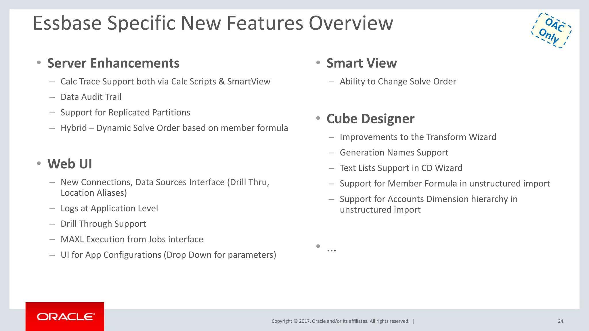 Copyright © 2017, Oracle and/or its affiliates. All rights reserved. |
Essbase Specific New Features Overview
• Server Enhancements
– Calc Trace Support both via Calc Scripts & SmartView
– Data Audit Trail
– Support for Replicated Partitions
– Hybrid – Dynamic Solve Order based on member formula
• Web UI
– New Connections, Data Sources Interface (Drill Thru,
Location Aliases)
– Logs at Application Level
– Drill Through Support
– MAXL Execution from Jobs interface
– UI for App Configurations (Drop Down for parameters)
• Smart View
– Ability to Change Solve Order
• Cube Designer
– Improvements to the Transform Wizard
– Generation Names Support
– Text Lists Support in CD Wizard
– Support for Member Formula in unstructured import
– Support for Accounts Dimension hierarchy in
unstructured import
• …
24
 