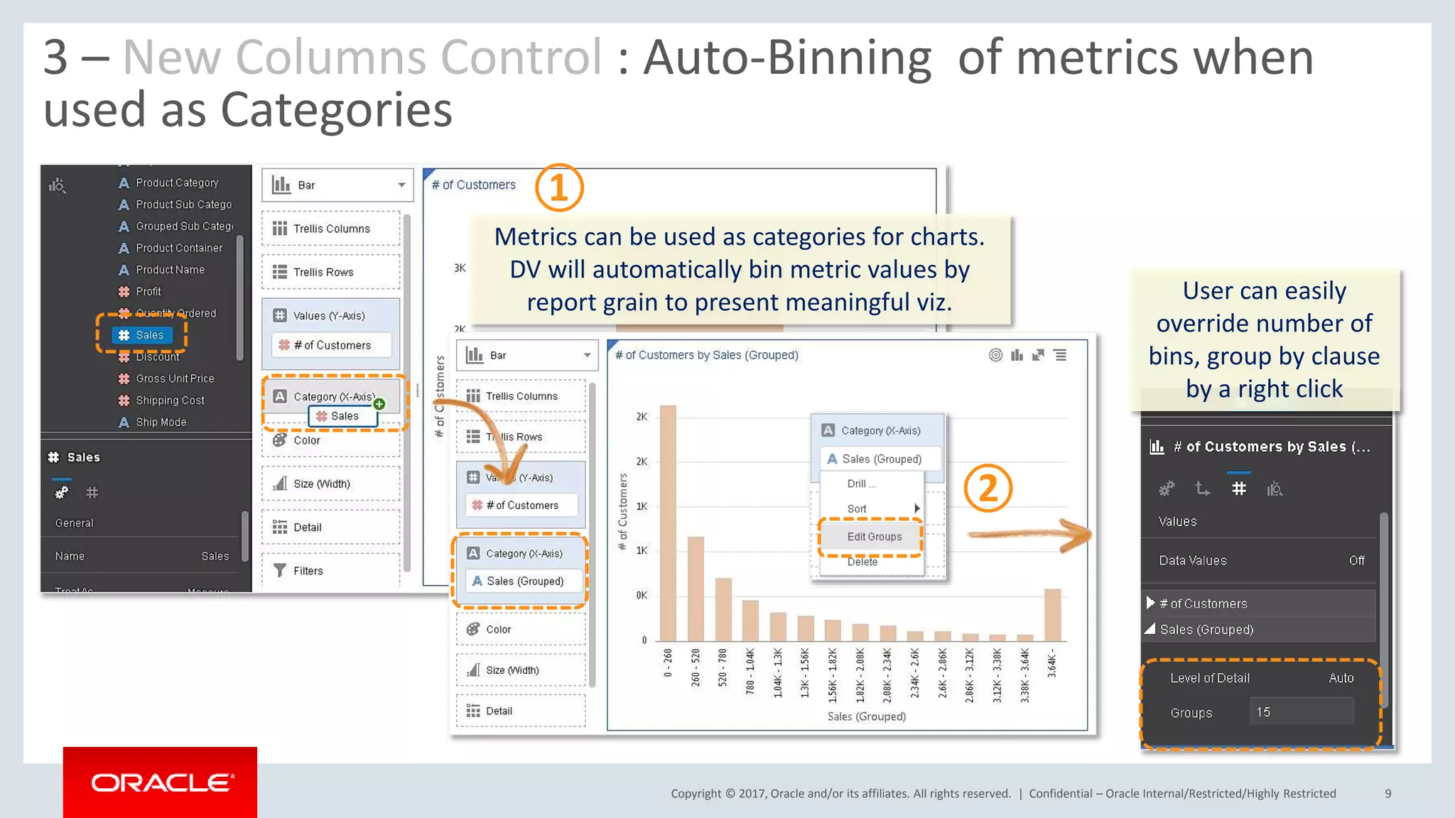 Copyright © 2017, Oracle and/or its affiliates. All rights reserved. | Confidential – Oracle Internal/Restricted/Highly Restricted 9
3 – New Columns Control : Auto-Binning of metrics when
used as Categories
Metrics can be used as categories for charts.
DV will automatically bin metric values by
report grain to present meaningful viz. User can easily
override number of
bins, group by clause
by a right click
①
②
 