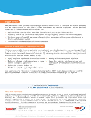 © 2015 YASH Technologies. All rights reserved. Referred products/ services may be registered trademarks of belonging companies.
About YASH Technologies
YASH Technologies focuses on customer success. As a leading technology services and outsourcing partner for medium and large global
customers, we leverage technology and our flexible delivery models to drive performance and business value throughout a customer’s
enterprise. YASH’s comprehensive service approach incorporates a holistic view of our customers that extends beyond delivery. This
approach integrates enterprise solutions and services, proprietary best practice offerings, strategic application and maintenance
outsourcing, as well as consulting and integration services. YASH is a SEI CMMI (Level 3) and an ISO 27001:2005 and ISO 9001:2008
certified company with U.S. and India headquarters and regional sales and development offices spread across five continents.
YASH Technologies Global Presence	 www.yash.com/contactus
AMERICAS | EU | AUS | ASIA
World HQ: 605-17th Avenue East Moline IL 61244 USA | Toll Free: 877-766-8934 | Tel: 309-755-0433 | Fax: 309-796-1242
Oracle-EBS-BR-0215
Contact YASH today at info@yash.com
or visit www.yash.com/oracle for more information.
Optimize Oracle E-Business Investments with YASH
YASH’sservicesaroundEBSofferorganizationsincreasedproductivityandreducedcosts,utilizingbestpractices,aportfolioof
pre-built solutions, and integrated business processes. Supported by teams of experienced subject matter experts (SMEs)
and consultants, and a dedicated Center of Excellence (CoE), YASH brings invaluable domain and cross-industry experience
to organizations. Some key business benefits include:
•	 Highly compressed implementation/rollout cycle times
•	 End-to-end offerings, including consultancy on legacy
systems and required applications
•	 Reduction in total cost of ownership
•	 Flexible and adaptable approach geared for success
•	 Delivery excellence with proven experience
•	 Standardized processes based on proven and best
practices such as Oracle’s Application Implementation
Method
As a customer-centric, relationship-driven global technology partner, YASH’s deep industry expertise and worldwide
resources complement your teams to make your E-Business Suite investments more strategic and impactful.
Support Services
Oracle E-Business Support solutions are provided by a dedicated team of Oracle ERP consultants and solutions architects
that will provide efficient functional support, process improvement, and technical development. With our extensive
support service, you can easily overcome challenges like:
•	 Lack of technical expertise to fully understand the requirements of the Oracle E-Business system
•	 Inability to conduct data conversions & data cleansing and acquiring strong command over newer ERP systems
•	 Obtaining consistent financial & operational information driven performance, while ensuring strict adherence to
timelines, schedules and budgets
•	 Coping with business expectations and change management
 