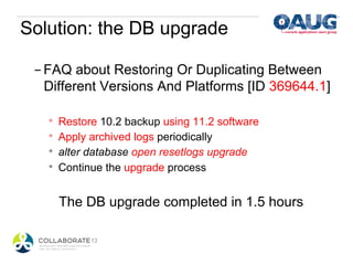 Solution: the DB upgrade

 - FAQ about Restoring Or Duplicating Between
   Different Versions And Platforms [ID 369644.1]

   *    Restore 10.2 backup using 11.2 software
   *    Apply archived logs periodically
   *    alter database open resetlogs upgrade
   *    Continue the upgrade process


        The DB upgrade completed in 1.5 hours
 