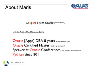 About Maris


                     Google: Elsins Oracle	

[phone|email]	



   LinkedIn,Twitter, Blog, Slideshare, Latvia	

   	

   Oracle [Apps] DBA 8 years                                  PL/SQL Developer 3 years	



   Oracle Certiﬁed Master                          9i, 10g, 11g, 11i, R12 OCP	



   Speaker at Oracle Conferences                                        since 2007, 9 of them international	



   Pythian since 2011	

   	

 