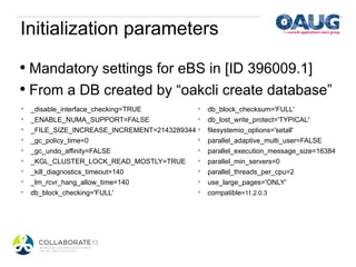 Initialization parameters

•  Mandatory settings for eBS in [ID 396009.1]
•  From a DB created by “oakcli create database”
*    _disable_interface_checking=TRUE         *    db_block_checksum='FULL'
*    _ENABLE_NUMA_SUPPORT=FALSE               *    db_lost_write_protect='TYPICAL'
*    _FILE_SIZE_INCREASE_INCREMENT=2143289344 *    filesystemio_options='setall'
*    _gc_policy_time=0                        *    parallel_adaptive_multi_user=FALSE
*    _gc_undo_affinity=FALSE                  *    parallel_execution_message_size=16384
*    _KGL_CLUSTER_LOCK_READ_MOSTLY=TRUE       *    parallel_min_servers=0
*    _kill_diagnostics_timeout=140            *    parallel_threads_per_cpu=2
*    _lm_rcvr_hang_allow_time=140             *    use_large_pages='ONLY'
*    db_block_checking='FULL'                 *    compatible=11.2.0.3
 