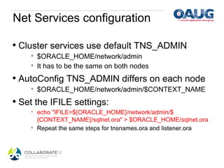 Net Services configuration

•  Cluster services use default TNS_ADMIN
     *    $ORACLE_HOME/network/admin
     *    It has to be the same on both nodes
•  AutoConfig TNS_ADMIN differs on each node
     *    $ORACLE_HOME/network/admin/$CONTEXT_NAME
•  Set the IFILE settings:
     *    echo "IFILE=${ORACLE_HOME}/network/admin/$
          {CONTEXT_NAME}/sqlnet.ora" > $ORACLE_HOME/sqlnet.ora
     *    Repeat the same steps for tnsnames.ora and listener.ora
 