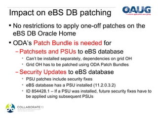 Impact on eBS DB patching
•  No restrictions to apply one-off patches on the
   eBS DB Oracle Home
•  ODA’s Patch Bundle is needed for
    - Patchsets and PSUs to eBS database
    *    Can’t be installed separately, dependencies on grid OH
    *    Grid OH has to be patched using ODA Patch Bundles
  - Security Updates to eBS database
    *    PSU patches include security fixes
    *    eBS database has a PSU installed (11.2.0.3.2)
    *    ID 854428.1 – If a PSU was installed, future security fixes have to
         be applied using subsequent PSUs
 