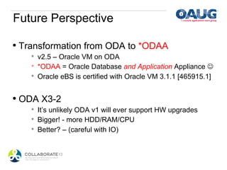 Future Perspective

•  Transformation from ODA to *ODAA
    *    v2.5 – Oracle VM on ODA
    *    *ODAA = Oracle Database and Application Appliance J
    *    Oracle eBS is certified with Oracle VM 3.1.1 [465915.1]


•  ODA X3-2
    *    It’s unlikely ODA v1 will ever support HW upgrades
    *    Bigger! - more HDD/RAM/CPU
    *    Better? – (careful with IO)
 