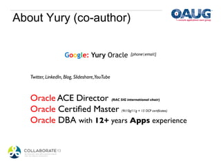 About Yury (co-author)


                      Google: Yury Oracle	

 [phone|email]	



   Twitter, LinkedIn, Blog, Slideshare,YouTube	

   	

   Oracle ACE Director                          (RAC SIG international chair)	



   Oracle Certiﬁed Master                             (9i/10g/11g + 15 OCP certiﬁcates)	



   Oracle DBA with 12+ years Apps experience                                                 	

 