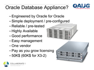 Oracle Database Appliance?
 - Engineered by Oracle for Oracle
 - Simple deployment / pre-configured
 - Reliable / pre-tested
 - Highly Available
 - Good performance
 - Easy management
 - One vendor
 - Pay as you grow licensing
 - 50K$ (60K$ for X3-2)
 