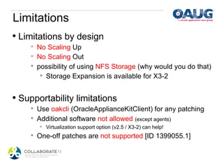 Limitations
•  Limitations by design
     *    No Scaling Up
     *    No Scaling Out
     *    possibility of using NFS Storage (why would you do that)
           *  Storage Expansion is available for X3-2



•  Supportability limitations
     *    Use oakcli (OracleApplianceKitClient) for any patching
     *    Additional software not allowed (except agents)
          *    Virtualization support option (v2.5 / X3-2) can help!
     *    One-off patches are not supported [ID 1399055.1]
 