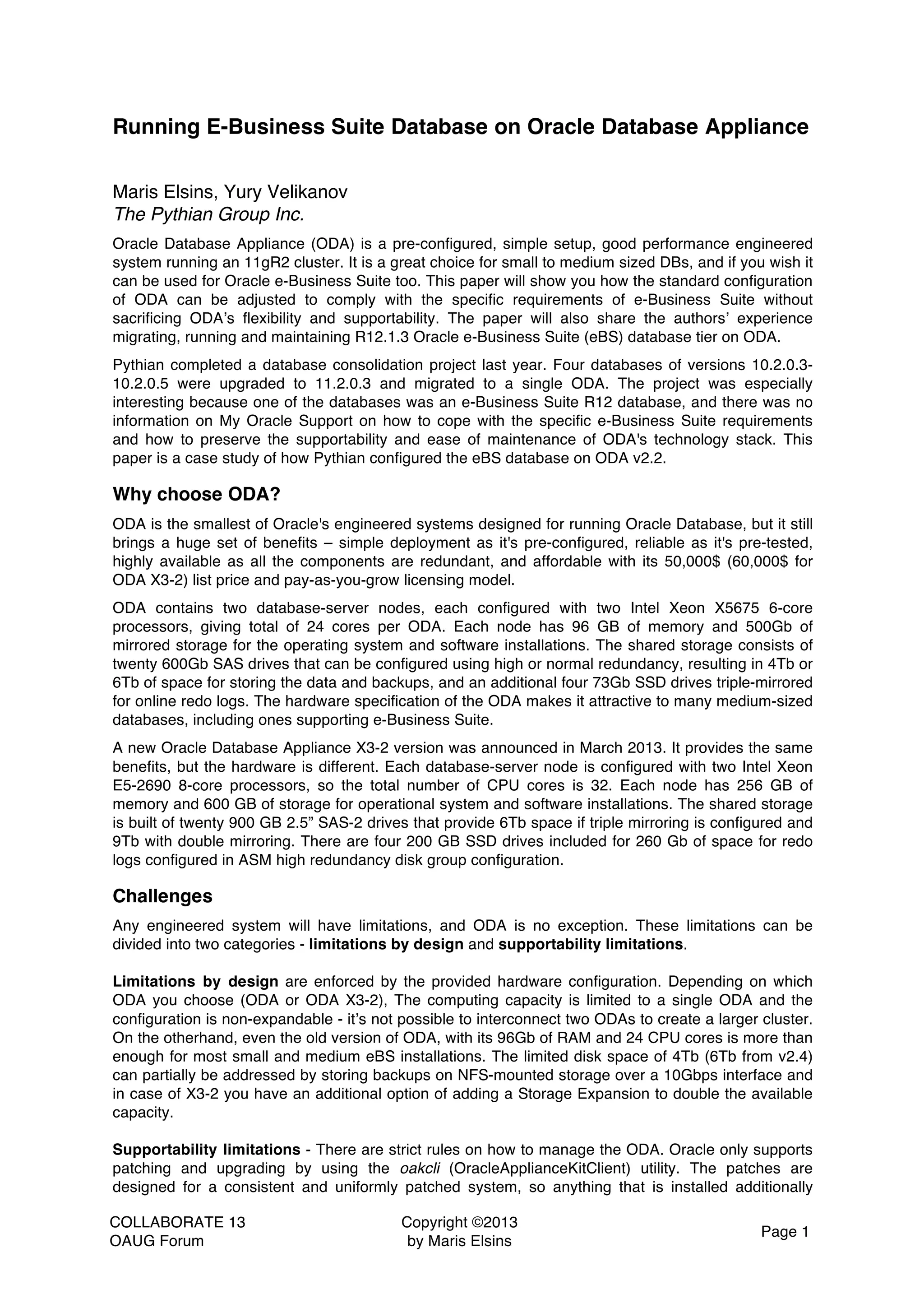 COLLABORATE 13 OAUG Forum Copyright ©2013 by Maris Elsins Page 1 Running E-Business Suite Database on Oracle Database Appliance Maris Elsins, Yury Velikanov The Pythian Group Inc. Oracle Database Appliance (ODA) is a pre-configured, simple setup, good performance engineered system running an 11gR2 cluster. It is a great choice for small to medium sized DBs, and if you wish it can be used for Oracle e-Business Suite too. This paper will show you how the standard configuration of ODA can be adjusted to comply with the specific requirements of e-Business Suite without sacrificing ODA’s flexibility and supportability. The paper will also share the authors’ experience migrating, running and maintaining R12.1.3 Oracle e-Business Suite (eBS) database tier on ODA. Pythian completed a database consolidation project last year. Four databases of versions 10.2.0.3- 10.2.0.5 were upgraded to 11.2.0.3 and migrated to a single ODA. The project was especially interesting because one of the databases was an e-Business Suite R12 database, and there was no information on My Oracle Support on how to cope with the specific e-Business Suite requirements and how to preserve the supportability and ease of maintenance of ODA's technology stack. This paper is a case study of how Pythian configured the eBS database on ODA v2.2. Why choose ODA? ODA is the smallest of Oracle's engineered systems designed for running Oracle Database, but it still brings a huge set of benefits – simple deployment as it's pre-configured, reliable as it's pre-tested, highly available as all the components are redundant, and affordable with its 50,000$ (60,000$ for ODA X3-2) list price and pay-as-you-grow licensing model. ODA contains two database-server nodes, each configured with two Intel Xeon X5675 6-core processors, giving total of 24 cores per ODA. Each node has 96 GB of memory and 500Gb of mirrored storage for the operating system and software installations. The shared storage consists of twenty 600Gb SAS drives that can be configured using high or normal redundancy, resulting in 4Tb or 6Tb of space for storing the data and backups, and an additional four 73Gb SSD drives triple-mirrored for online redo logs. The hardware specification of the ODA makes it attractive to many medium-sized databases, including ones supporting e-Business Suite. A new Oracle Database Appliance X3-2 version was announced in March 2013. It provides the same benefits, but the hardware is different. Each database-server node is configured with two Intel Xeon E5-2690 8-core processors, so the total number of CPU cores is 32. Each node has 256 GB of memory and 600 GB of storage for operational system and software installations. The shared storage is built of twenty 900 GB 2.5” SAS-2 drives that provide 6Tb space if triple mirroring is configured and 9Tb with double mirroring. There are four 200 GB SSD drives included for 260 Gb of space for redo logs configured in ASM high redundancy disk group configuration. Challenges Any engineered system will have limitations, and ODA is no exception. These limitations can be divided into two categories - limitations by design and supportability limitations. Limitations by design are enforced by the provided hardware configuration. Depending on which ODA you choose (ODA or ODA X3-2), The computing capacity is limited to a single ODA and the configuration is non-expandable - it’s not possible to interconnect two ODAs to create a larger cluster. On the otherhand, even the old version of ODA, with its 96Gb of RAM and 24 CPU cores is more than enough for most small and medium eBS installations. The limited disk space of 4Tb (6Tb from v2.4) can partially be addressed by storing backups on NFS-mounted storage over a 10Gbps interface and in case of X3-2 you have an additional option of adding a Storage Expansion to double the available capacity. Supportability limitations - There are strict rules on how to manage the ODA. Oracle only supports patching and upgrading by using the oakcli (OracleApplianceKitClient) utility. The patches are designed for a consistent and uniformly patched system, so anything that is installed additionally 
