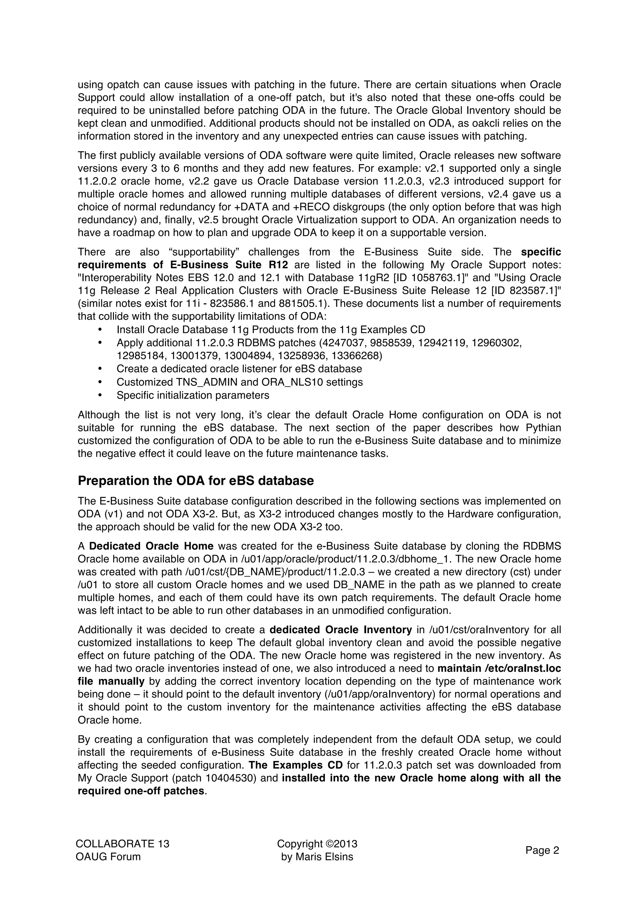 COLLABORATE 13 OAUG Forum Copyright ©2013 by Maris Elsins Page 2 using opatch can cause issues with patching in the future. There are certain situations when Oracle Support could allow installation of a one-off patch, but it's also noted that these one-offs could be required to be uninstalled before patching ODA in the future. The Oracle Global Inventory should be kept clean and unmodified. Additional products should not be installed on ODA, as oakcli relies on the information stored in the inventory and any unexpected entries can cause issues with patching. The first publicly available versions of ODA software were quite limited, Oracle releases new software versions every 3 to 6 months and they add new features. For example: v2.1 supported only a single 11.2.0.2 oracle home, v2.2 gave us Oracle Database version 11.2.0.3, v2.3 introduced support for multiple oracle homes and allowed running multiple databases of different versions, v2.4 gave us a choice of normal redundancy for +DATA and +RECO diskgroups (the only option before that was high redundancy) and, finally, v2.5 brought Oracle Virtualization support to ODA. An organization needs to have a roadmap on how to plan and upgrade ODA to keep it on a supportable version. There are also “supportability” challenges from the E-Business Suite side. The specific requirements of E-Business Suite R12 are listed in the following My Oracle Support notes: "Interoperability Notes EBS 12.0 and 12.1 with Database 11gR2 [ID 1058763.1]" and "Using Oracle 11g Release 2 Real Application Clusters with Oracle E-Business Suite Release 12 [ID 823587.1]" (similar notes exist for 11i - 823586.1 and 881505.1). These documents list a number of requirements that collide with the supportability limitations of ODA: • Install Oracle Database 11g Products from the 11g Examples CD • Apply additional 11.2.0.3 RDBMS patches (4247037, 9858539, 12942119, 12960302, 12985184, 13001379, 13004894, 13258936, 13366268) • Create a dedicated oracle listener for eBS database • Customized TNS_ADMIN and ORA_NLS10 settings • Specific initialization parameters Although the list is not very long, it’s clear the default Oracle Home configuration on ODA is not suitable for running the eBS database. The next section of the paper describes how Pythian customized the configuration of ODA to be able to run the e-Business Suite database and to minimize the negative effect it could leave on the future maintenance tasks. Preparation the ODA for eBS database The E-Business Suite database configuration described in the following sections was implemented on ODA (v1) and not ODA X3-2. But, as X3-2 introduced changes mostly to the Hardware configuration, the approach should be valid for the new ODA X3-2 too. A Dedicated Oracle Home was created for the e-Business Suite database by cloning the RDBMS Oracle home available on ODA in /u01/app/oracle/product/11.2.0.3/dbhome_1. The new Oracle home was created with path /u01/cst/{DB_NAME}/product/11.2.0.3 – we created a new directory (cst) under /u01 to store all custom Oracle homes and we used DB_NAME in the path as we planned to create multiple homes, and each of them could have its own patch requirements. The default Oracle home was left intact to be able to run other databases in an unmodified configuration. Additionally it was decided to create a dedicated Oracle Inventory in /u01/cst/oraInventory for all customized installations to keep The default global inventory clean and avoid the possible negative effect on future patching of the ODA. The new Oracle home was registered in the new inventory. As we had two oracle inventories instead of one, we also introduced a need to maintain /etc/oraInst.loc file manually by adding the correct inventory location depending on the type of maintenance work being done – it should point to the default inventory (/u01/app/oraInventory) for normal operations and it should point to the custom inventory for the maintenance activities affecting the eBS database Oracle home. By creating a configuration that was completely independent from the default ODA setup, we could install the requirements of e-Business Suite database in the freshly created Oracle home without affecting the seeded configuration. The Examples CD for 11.2.0.3 patch set was downloaded from My Oracle Support (patch 10404530) and installed into the new Oracle home along with all the required one-off patches. 