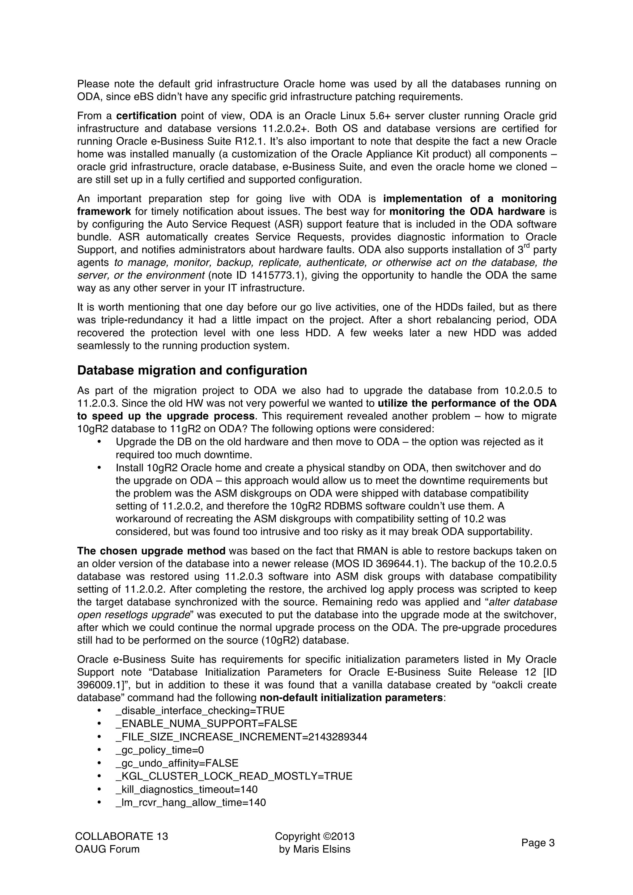 COLLABORATE 13 OAUG Forum Copyright ©2013 by Maris Elsins Page 3 Please note the default grid infrastructure Oracle home was used by all the databases running on ODA, since eBS didn’t have any specific grid infrastructure patching requirements. From a certification point of view, ODA is an Oracle Linux 5.6+ server cluster running Oracle grid infrastructure and database versions 11.2.0.2+. Both OS and database versions are certified for running Oracle e-Business Suite R12.1. It’s also important to note that despite the fact a new Oracle home was installed manually (a customization of the Oracle Appliance Kit product) all components – oracle grid infrastructure, oracle database, e-Business Suite, and even the oracle home we cloned – are still set up in a fully certified and supported configuration. An important preparation step for going live with ODA is implementation of a monitoring framework for timely notification about issues. The best way for monitoring the ODA hardware is by configuring the Auto Service Request (ASR) support feature that is included in the ODA software bundle. ASR automatically creates Service Requests, provides diagnostic information to Oracle Support, and notifies administrators about hardware faults. ODA also supports installation of 3 rd party agents to manage, monitor, backup, replicate, authenticate, or otherwise act on the database, the server, or the environment (note ID 1415773.1), giving the opportunity to handle the ODA the same way as any other server in your IT infrastructure. It is worth mentioning that one day before our go live activities, one of the HDDs failed, but as there was triple-redundancy it had a little impact on the project. After a short rebalancing period, ODA recovered the protection level with one less HDD. A few weeks later a new HDD was added seamlessly to the running production system. Database migration and configuration As part of the migration project to ODA we also had to upgrade the database from 10.2.0.5 to 11.2.0.3. Since the old HW was not very powerful we wanted to utilize the performance of the ODA to speed up the upgrade process. This requirement revealed another problem – how to migrate 10gR2 database to 11gR2 on ODA? The following options were considered: • Upgrade the DB on the old hardware and then move to ODA – the option was rejected as it required too much downtime. • Install 10gR2 Oracle home and create a physical standby on ODA, then switchover and do the upgrade on ODA – this approach would allow us to meet the downtime requirements but the problem was the ASM diskgroups on ODA were shipped with database compatibility setting of 11.2.0.2, and therefore the 10gR2 RDBMS software couldn’t use them. A workaround of recreating the ASM diskgroups with compatibility setting of 10.2 was considered, but was found too intrusive and too risky as it may break ODA supportability. The chosen upgrade method was based on the fact that RMAN is able to restore backups taken on an older version of the database into a newer release (MOS ID 369644.1). The backup of the 10.2.0.5 database was restored using 11.2.0.3 software into ASM disk groups with database compatibility setting of 11.2.0.2. After completing the restore, the archived log apply process was scripted to keep the target database synchronized with the source. Remaining redo was applied and “alter database open resetlogs upgrade” was executed to put the database into the upgrade mode at the switchover, after which we could continue the normal upgrade process on the ODA. The pre-upgrade procedures still had to be performed on the source (10gR2) database. Oracle e-Business Suite has requirements for specific initialization parameters listed in My Oracle Support note “Database Initialization Parameters for Oracle E-Business Suite Release 12 [ID 396009.1]”, but in addition to these it was found that a vanilla database created by “oakcli create database” command had the following non-default initialization parameters: • _disable_interface_checking=TRUE • _ENABLE_NUMA_SUPPORT=FALSE • _FILE_SIZE_INCREASE_INCREMENT=2143289344 • _gc_policy_time=0 • _gc_undo_affinity=FALSE • _KGL_CLUSTER_LOCK_READ_MOSTLY=TRUE • _kill_diagnostics_timeout=140 • _lm_rcvr_hang_allow_time=140 