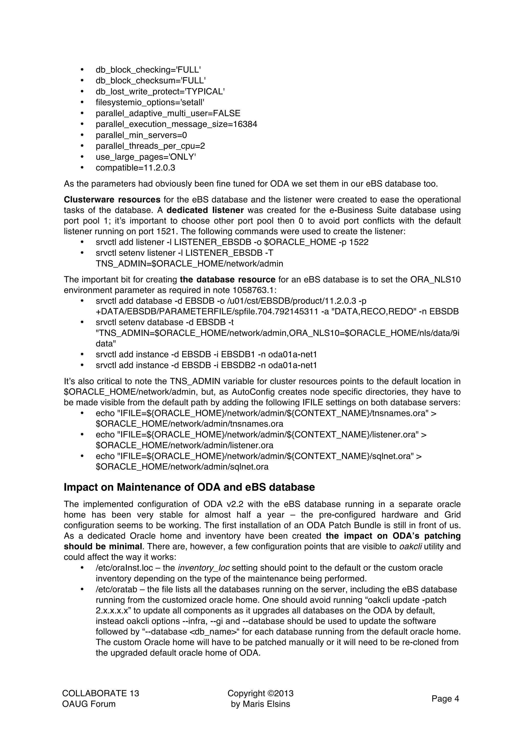 COLLABORATE 13 OAUG Forum Copyright ©2013 by Maris Elsins Page 4 • db_block_checking='FULL' • db_block_checksum='FULL' • db_lost_write_protect='TYPICAL' • filesystemio_options='setall' • parallel_adaptive_multi_user=FALSE • parallel_execution_message_size=16384 • parallel_min_servers=0 • parallel_threads_per_cpu=2 • use_large_pages='ONLY' • compatible=11.2.0.3 As the parameters had obviously been fine tuned for ODA we set them in our eBS database too. Clusterware resources for the eBS database and the listener were created to ease the operational tasks of the database. A dedicated listener was created for the e-Business Suite database using port pool 1; it’s important to choose other port pool then 0 to avoid port conflicts with the default listener running on port 1521. The following commands were used to create the listener: • srvctl add listener -l LISTENER_EBSDB -o $ORACLE_HOME -p 1522 • srvctl setenv listener -l LISTENER_EBSDB -T TNS_ADMIN=$ORACLE_HOME/network/admin The important bit for creating the database resource for an eBS database is to set the ORA_NLS10 environment parameter as required in note 1058763.1: • srvctl add database -d EBSDB -o /u01/cst/EBSDB/product/11.2.0.3 -p +DATA/EBSDB/PARAMETERFILE/spfile.704.792145311 -a "DATA,RECO,REDO" -n EBSDB • srvctl setenv database -d EBSDB -t "TNS_ADMIN=$ORACLE_HOME/network/admin,ORA_NLS10=$ORACLE_HOME/nls/data/9i data" • srvctl add instance -d EBSDB -i EBSDB1 -n oda01a-net1 • srvctl add instance -d EBSDB -i EBSDB2 -n oda01a-net1 It’s also critical to note the TNS_ADMIN variable for cluster resources points to the default location in $ORACLE_HOME/network/admin, but, as AutoConfig creates node specific directories, they have to be made visible from the default path by adding the following IFILE settings on both database servers: • echo "IFILE=${ORACLE_HOME}/network/admin/${CONTEXT_NAME}/tnsnames.ora" > $ORACLE_HOME/network/admin/tnsnames.ora • echo "IFILE=${ORACLE_HOME}/network/admin/${CONTEXT_NAME}/listener.ora" > $ORACLE_HOME/network/admin/listener.ora • echo "IFILE=${ORACLE_HOME}/network/admin/${CONTEXT_NAME}/sqlnet.ora" > $ORACLE_HOME/network/admin/sqlnet.ora Impact on Maintenance of ODA and eBS database The implemented configuration of ODA v2.2 with the eBS database running in a separate oracle home has been very stable for almost half a year – the pre-configured hardware and Grid configuration seems to be working. The first installation of an ODA Patch Bundle is still in front of us. As a dedicated Oracle home and inventory have been created the impact on ODA’s patching should be minimal. There are, however, a few configuration points that are visible to oakcli utility and could affect the way it works: • /etc/oraInst.loc – the inventory_loc setting should point to the default or the custom oracle inventory depending on the type of the maintenance being performed. • /etc/oratab – the file lists all the databases running on the server, including the eBS database running from the customized oracle home. One should avoid running “oakcli update -patch 2.x.x.x.x” to update all components as it upgrades all databases on the ODA by default, instead oakcli options --infra, --gi and --database should be used to update the software followed by “--database <db_name>“ for each database running from the default oracle home. The custom Oracle home will have to be patched manually or it will need to be re-cloned from the upgraded default oracle home of ODA. 