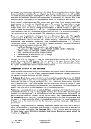 COLLABORATE 13
OAUG Forum
Copyright ©2013
by Maris Elsins
Page 2
using opatch can cause issues with patching in the future. There are certain situations when Oracle
Support could allow installation of a one-off patch, but it's also noted that these one-offs could be
required to be uninstalled before patching ODA in the future. The Oracle Global Inventory should be
kept clean and unmodified. Additional products should not be installed on ODA, as oakcli relies on the
information stored in the inventory and any unexpected entries can cause issues with patching.
The first publicly available versions of ODA software were quite limited, Oracle releases new software
versions every 3 to 6 months and they add new features. For example: v2.1 supported only a single
11.2.0.2 oracle home, v2.2 gave us Oracle Database version 11.2.0.3, v2.3 introduced support for
multiple oracle homes and allowed running multiple databases of different versions, v2.4 gave us a
choice of normal redundancy for +DATA and +RECO diskgroups (the only option before that was high
redundancy) and, finally, v2.5 brought Oracle Virtualization support to ODA. An organization needs to
have a roadmap on how to plan and upgrade ODA to keep it on a supportable version.
There are also “supportability” challenges from the E-Business Suite side. The specific
requirements of E-Business Suite R12 are listed in the following My Oracle Support notes:
"Interoperability Notes EBS 12.0 and 12.1 with Database 11gR2 [ID 1058763.1]" and "Using Oracle
11g Release 2 Real Application Clusters with Oracle E-Business Suite Release 12 [ID 823587.1]"
(similar notes exist for 11i - 823586.1 and 881505.1). These documents list a number of requirements
that collide with the supportability limitations of ODA:
• Install Oracle Database 11g Products from the 11g Examples CD
• Apply additional 11.2.0.3 RDBMS patches (4247037, 9858539, 12942119, 12960302,
12985184, 13001379, 13004894, 13258936, 13366268)
• Create a dedicated oracle listener for eBS database
• Customized TNS_ADMIN and ORA_NLS10 settings
• Specific initialization parameters
Although the list is not very long, it’s clear the default Oracle Home configuration on ODA is not
suitable for running the eBS database. The next section of the paper describes how Pythian
customized the configuration of ODA to be able to run the e-Business Suite database and to minimize
the negative effect it could leave on the future maintenance tasks.
Preparation the ODA for eBS database
The E-Business Suite database configuration described in the following sections was implemented on
ODA (v1) and not ODA X3-2. But, as X3-2 introduced changes mostly to the Hardware configuration,
the approach should be valid for the new ODA X3-2 too.
A Dedicated Oracle Home was created for the e-Business Suite database by cloning the RDBMS
Oracle home available on ODA in /u01/app/oracle/product/11.2.0.3/dbhome_1. The new Oracle home
was created with path /u01/cst/{DB_NAME}/product/11.2.0.3 – we created a new directory (cst) under
/u01 to store all custom Oracle homes and we used DB_NAME in the path as we planned to create
multiple homes, and each of them could have its own patch requirements. The default Oracle home
was left intact to be able to run other databases in an unmodified configuration.
Additionally it was decided to create a dedicated Oracle Inventory in /u01/cst/oraInventory for all
customized installations to keep The default global inventory clean and avoid the possible negative
effect on future patching of the ODA. The new Oracle home was registered in the new inventory. As
we had two oracle inventories instead of one, we also introduced a need to maintain /etc/oraInst.loc
file manually by adding the correct inventory location depending on the type of maintenance work
being done – it should point to the default inventory (/u01/app/oraInventory) for normal operations and
it should point to the custom inventory for the maintenance activities affecting the eBS database
Oracle home.
By creating a configuration that was completely independent from the default ODA setup, we could
install the requirements of e-Business Suite database in the freshly created Oracle home without
affecting the seeded configuration. The Examples CD for 11.2.0.3 patch set was downloaded from
My Oracle Support (patch 10404530) and installed into the new Oracle home along with all the
required one-off patches.
 