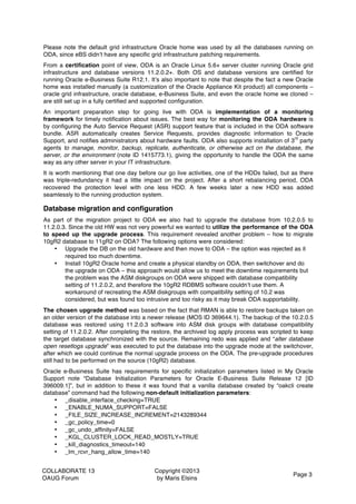 COLLABORATE 13
OAUG Forum
Copyright ©2013
by Maris Elsins
Page 3
Please note the default grid infrastructure Oracle home was used by all the databases running on
ODA, since eBS didn’t have any specific grid infrastructure patching requirements.
From a certification point of view, ODA is an Oracle Linux 5.6+ server cluster running Oracle grid
infrastructure and database versions 11.2.0.2+. Both OS and database versions are certified for
running Oracle e-Business Suite R12.1. It’s also important to note that despite the fact a new Oracle
home was installed manually (a customization of the Oracle Appliance Kit product) all components –
oracle grid infrastructure, oracle database, e-Business Suite, and even the oracle home we cloned –
are still set up in a fully certified and supported configuration.
An important preparation step for going live with ODA is implementation of a monitoring
framework for timely notification about issues. The best way for monitoring the ODA hardware is
by configuring the Auto Service Request (ASR) support feature that is included in the ODA software
bundle. ASR automatically creates Service Requests, provides diagnostic information to Oracle
Support, and notifies administrators about hardware faults. ODA also supports installation of 3
rd
party
agents to manage, monitor, backup, replicate, authenticate, or otherwise act on the database, the
server, or the environment (note ID 1415773.1), giving the opportunity to handle the ODA the same
way as any other server in your IT infrastructure.
It is worth mentioning that one day before our go live activities, one of the HDDs failed, but as there
was triple-redundancy it had a little impact on the project. After a short rebalancing period, ODA
recovered the protection level with one less HDD. A few weeks later a new HDD was added
seamlessly to the running production system.
Database migration and configuration
As part of the migration project to ODA we also had to upgrade the database from 10.2.0.5 to
11.2.0.3. Since the old HW was not very powerful we wanted to utilize the performance of the ODA
to speed up the upgrade process. This requirement revealed another problem – how to migrate
10gR2 database to 11gR2 on ODA? The following options were considered:
• Upgrade the DB on the old hardware and then move to ODA – the option was rejected as it
required too much downtime.
• Install 10gR2 Oracle home and create a physical standby on ODA, then switchover and do
the upgrade on ODA – this approach would allow us to meet the downtime requirements but
the problem was the ASM diskgroups on ODA were shipped with database compatibility
setting of 11.2.0.2, and therefore the 10gR2 RDBMS software couldn’t use them. A
workaround of recreating the ASM diskgroups with compatibility setting of 10.2 was
considered, but was found too intrusive and too risky as it may break ODA supportability.
The chosen upgrade method was based on the fact that RMAN is able to restore backups taken on
an older version of the database into a newer release (MOS ID 369644.1). The backup of the 10.2.0.5
database was restored using 11.2.0.3 software into ASM disk groups with database compatibility
setting of 11.2.0.2. After completing the restore, the archived log apply process was scripted to keep
the target database synchronized with the source. Remaining redo was applied and “alter database
open resetlogs upgrade” was executed to put the database into the upgrade mode at the switchover,
after which we could continue the normal upgrade process on the ODA. The pre-upgrade procedures
still had to be performed on the source (10gR2) database.
Oracle e-Business Suite has requirements for specific initialization parameters listed in My Oracle
Support note “Database Initialization Parameters for Oracle E-Business Suite Release 12 [ID
396009.1]”, but in addition to these it was found that a vanilla database created by “oakcli create
database” command had the following non-default initialization parameters:
• _disable_interface_checking=TRUE
• _ENABLE_NUMA_SUPPORT=FALSE
• _FILE_SIZE_INCREASE_INCREMENT=2143289344
• _gc_policy_time=0
• _gc_undo_affinity=FALSE
• _KGL_CLUSTER_LOCK_READ_MOSTLY=TRUE
• _kill_diagnostics_timeout=140
• _lm_rcvr_hang_allow_time=140
 
