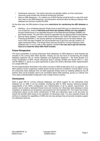 COLLABORATE 13
OAUG Forum
Copyright ©2013
by Maris Elsins
Page 5
• Clusterware resources – the cluster resources are globally visible, so if the customized
resources cause trouble they should be temporarily removed.
• Data on ASM diskgroups – it’s unlikely any of ODA Patches would be built in a way that could
harm data on the ASM diskgroups, but precautions should be taken by taking a backup of the
database and storing it outside the ODA.
On the other side, the ODA platform brings some restrictions for maintaining the eBS database as
well:
• Patching – as a completely separate Oracle home is used there are no restrictions to apply
one-off patches, however Patchsets and Patch Set Updates (PSUs) can’t be installed if
the grid Infrastructure is not upgraded because of the dependencies between RDBMS and
grid Oracle homes. The grid home should be upgraded only by applying ODA bundle patches.
• Security Patch Updates – based on My Oracle Support note “Patch Set Updates for Oracle
Products [ID 854428.1]”, the security patches are developed only for the base release, and
once a PSU has been installed, the recommended way to get future security content is to
apply subsequent PSUs. The Oracle Home that was cloned for running e-Business Suite
database was 11.2.0.3.2 (with a PSU applied), therefore the only way to get the security
fixes is to install the latest ODA Patch bundles.
Future Perspective
The future possibilities of running e-Business Suite databases on ODA depend on what features get
included in the coming ODA Patch Bundles. Already we see the trend of transforming the Oracle
Database Appliance into an “Oracle Database and Application Appliance” – the Patch Bundle v2.5
brings virtualization to ODA. Oracle e-Business Suite is already certified with Oracle VM 3.1.1 (see
note ID 465915.1), giving us a great opportunity to place the whole e-Business Suite implementation
on a single ODA box.
For the implementation described in this article (running on ODA bundle patch v2.2), an upgrade to an
ODA software version supporting multiple Oracle homes should be considered. It would allow running
the e-Business Suite database from an ODA-supported Oracle home by installing additional one-off
patches (they would probably need to be uninstalled before ODA patching), giving us a cleaner and
more easily understandable configuration with a single Oracle inventory.
Conclusions
ODA is great HW for running midsized databases, but official support for the e-Business Suite
database tier on ODA is not yet available. Configuring eBS on ODA requires balancing between
supportability of the ODA’s configuration and implementation of all its specific requirements. Our
solution was to create a dedicated Oracle home and inventory for e-Business Suite database to allow
installation of additional one off patches and products from the Examples CD. The impact the chosen
configuration leaves on the further maintenance of ODA and e-Business suite is low and does not
reduce the benefits ODA brings to the operation of e-Business Suite. It is also expected Oracle will
continue to develop the capabilities of ODA and one day perhaps they will provide complete support
for e-Business Suite too.
	
  
 