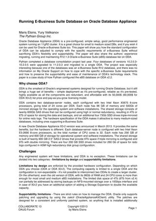 COLLABORATE 13
OAUG Forum
Copyright ©2013
by Maris Elsins
Page 1
Running E-Business Suite Database on Oracle Database Appliance
Maris Elsins, Yury Velikanov
The Pythian Group Inc.
Oracle Database Appliance (ODA) is a pre-configured, simple setup, good performance engineered
system running an 11gR2 cluster. It is a great choice for small to medium sized DBs, and if you wish it
can be used for Oracle e-Business Suite too. This paper will show you how the standard configuration
of ODA can be adjusted to comply with the specific requirements of e-Business Suite without
sacrificing ODA’s flexibility and supportability. The paper will also share the authors’ experience
migrating, running and maintaining R12.1.3 Oracle e-Business Suite (eBS) database tier on ODA.
Pythian completed a database consolidation project last year. Four databases of versions 10.2.0.3-
10.2.0.5 were upgraded to 11.2.0.3 and migrated to a single ODA. The project was especially
interesting because one of the databases was an e-Business Suite R12 database, and there was no
information on My Oracle Support on how to cope with the specific e-Business Suite requirements
and how to preserve the supportability and ease of maintenance of ODA's technology stack. This
paper is a case study of how Pythian configured the eBS database on ODA v2.2.
Why choose ODA?
ODA is the smallest of Oracle's engineered systems designed for running Oracle Database, but it still
brings a huge set of benefits – simple deployment as it's pre-configured, reliable as it's pre-tested,
highly available as all the components are redundant, and affordable with its 50,000$ (60,000$ for
ODA X3-2) list price and pay-as-you-grow licensing model.
ODA contains two database-server nodes, each configured with two Intel Xeon X5675 6-core
processors, giving total of 24 cores per ODA. Each node has 96 GB of memory and 500Gb of
mirrored storage for the operating system and software installations. The shared storage consists of
twenty 600Gb SAS drives that can be configured using high or normal redundancy, resulting in 4Tb or
6Tb of space for storing the data and backups, and an additional four 73Gb SSD drives triple-mirrored
for online redo logs. The hardware specification of the ODA makes it attractive to many medium-sized
databases, including ones supporting e-Business Suite.
A new Oracle Database Appliance X3-2 version was announced in March 2013. It provides the same
benefits, but the hardware is different. Each database-server node is configured with two Intel Xeon
E5-2690 8-core processors, so the total number of CPU cores is 32. Each node has 256 GB of
memory and 600 GB of storage for operational system and software installations. The shared storage
is built of twenty 900 GB 2.5” SAS-2 drives that provide 6Tb space if triple mirroring is configured and
9Tb with double mirroring. There are four 200 GB SSD drives included for 260 Gb of space for redo
logs configured in ASM high redundancy disk group configuration.
Challenges
Any engineered system will have limitations, and ODA is no exception. These limitations can be
divided into two categories - limitations by design and supportability limitations.
Limitations by design are enforced by the provided hardware configuration. Depending on which
ODA you choose (ODA or ODA X3-2), The computing capacity is limited to a single ODA and the
configuration is non-expandable - it’s not possible to interconnect two ODAs to create a larger cluster.
On the otherhand, even the old version of ODA, with its 96Gb of RAM and 24 CPU cores is more than
enough for most small and medium eBS installations. The limited disk space of 4Tb (6Tb from v2.4)
can partially be addressed by storing backups on NFS-mounted storage over a 10Gbps interface and
in case of X3-2 you have an additional option of adding a Storage Expansion to double the available
capacity.
Supportability limitations - There are strict rules on how to manage the ODA. Oracle only supports
patching and upgrading by using the oakcli (OracleApplianceKitClient) utility. The patches are
designed for a consistent and uniformly patched system, so anything that is installed additionally
 