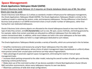 Space Management:
Oracle Applications Tablespace Model (OATM)
Oracle E-Business Suite Release 12.2 utilizes as standard a modern infrastructure for tablespace management,
the Oracle Applications Tablespace Model (OATM). The Oracle Applications Tablespace Model is similar to the
traditional model in retaining the system, undo, and temporary tablespaces. The key difference is that Oracle E-
Business Suite products in an OATM environment share a much smaller number of tablespaces, rather than
having their own dedicated tablespaces.
Oracle E-Business Suite schema objects are allocated to the shared tablespaces based on two main factors: the
type of data they contain, and I/O characteristics such as size, life span, access methods, and locking granularity.
For example, tables that contain seed data are allocated to a different tablespace from the tables that
contain transactional data. In addition, while most indexes are held in the same tablespace as the base table,
indexes on transaction tables are held in a single tablespace dedicated to such indexes.
The Oracle Applications Tablespace Model provides a variety of benefits, which are summarized in the list below:
 Simplifies maintenance and recovery by using far fewer tablespaces than the older model.
 Uses locally managed tablespaces, whose choice of extent management types (autoallocate or uniform) allows
more precise control over unused space and hence can help reduce fragmentation.
 Takes advantage of automatic segment space management, eliminating the need for manual space
management tasks.
 Increases block-packing compared to the older model, reducing the overall number of buffer gets and thereby
improving runtime performance.
 Makes best use of the restricted number of raw devices available in Oracle Real Applications Cluster (Oracle
RAC) and other environments, where every tablespace requires its own raw device.
 Maximizes usefulness of wide disk stripe configurations.
Oracle E-Business Suite Release 12.2 requires an Oracle database block size of 8K. No other
block size may be used.
 