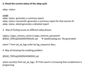 1. Way of knowing history of online patching
select adop_session_id,prepare_status,apply_status,finalize_status,cutover_status,cleanup_status,abort_status,status,abandon_flag,node_name from
ad_adop_sessions order by adop_session_id;
Note:
Y denotes that the phase is done
N denotes that the phase has not been completed
X denotes that the phase is not applicable
R denotes that the phase is running (in progress)
F denotes that the phase has failed
P (is applicable only to APPLY phase) denotes at least one patch is already applied for the session id
C denotes that the status of this ADOP session has completed
Note: Numerical statuses are only relevant for the cutover phase...
These status values are updated when a step has completed, and are as follows:
N denotes that the phase has not been completed
0 denotes that cutover/force_shutdown has started
1 denotes the "force_shutdown" step has successfully executed
3 denotes the "db_cutover" step has successfully executed
4 denotes the "fs_cutover" step has successfully executed
6 denotes the "force_startup" step has successfully executed
Y denotes that the phase is done
cutover statuses
cutover_status='Y' 'COMPLETED'
cutover_status not in ('N','Y','X') and status='F' 'FAILED'
cutover_status='0' 'CUTOVER STARTED'
cutover_status='1' 'SERVICES SHUTDOWN COMPLETED'
cutover_status='3' 'DB CUTOVER COMPLETED'
cutover_status='D' 'FLIP SNAPSHOTS COMPLETED'
cutover_status='4' 'FS CUTOVER COMPLETED'
cutover_status='5' 'ADMIN STARTUP COMPLETED'
cutover_status='6' 'SERVICES STARTUP COMPLETED'
cutover_status='N' 'NOT STARTED'
cutover_status='X' 'NOT APPLICABLE'
 