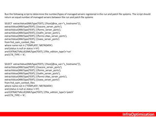 6. Log File for Errors
$COMMON_TOP/clone/FMW/logs/CLONE<timestamp>.error
$COMMON_TOP/clone/FMW/logs/CLONE<timestamp>.log
$INST_TOP/admin/log/clone directory
$APPLRGF/TXK/ohsCloneLog ( this captures cloning failures for OHS )
7. Ensure the following RUN and PATCH file system ORACLE_HOME(s) are registered in the inventory.xml
- 10.1.2 Oracle Home
- Oracle_EBS-app1 Oracle Home
- webtier Oracle Home
- oracle_common Oracle Home
more …/ContentsXML/inventory.xml |grep LOC
8. Confirm that the FND_OAM_CONTEXT_FILES table now holds the correct data
Run the following script to determine if all context files have been registered in the database. The script should return a run and patch
context file for each application server and one for the database server.
select path,status,serial_number,version from fnd_oam_context_files where name not in ('TEMPLATE','METADATA') and (status is null or
status !='VALID');
InfraOptimization
 