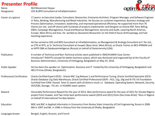 Name Md Mozammel Hoque
Designation CEO & BPO Consultant at InfraOptimization
Career at a glance 17 years+ as Executive leader, Consultant, Researcher, Enterprise Architect, Program Manager, and Software Engineer
in Telco, Banking, Manufacturing and Retail Industries. He focuses on customer experience, Business strategy and
Process Optimization, innovation, leadership, and improved operational efficiency. He supported more than 70
Clients (on site and off-shore) with hundreds of projects Implementer and Designer on Oracle ERP, Telco Billing,
DWH, Campaign Management, Fraud and Revenue Management, Security and Audit, covering North America,
Europe, West Africa and Asia. He worked as (Assistant) Researcher on the field of Socio-Anthropology, and had
teaching experience.
He has served as CEO and BPO Consultant at InfraOptimization, as Management & Strategy Consultant at E-Tec Ltd.,
as CTO at NTS, as Sr. Technical Consultant at Huawei (Base Zone: West Africa), as Oracle Trainer at IBCS-PRIMAX and
as APPS DBA at DatabaseIntelligence (Russia) on behalf of DataIntensity (USA).
Publication A number of Technical and Non-Technical articles were published in 3MS/HUAWEI Case Center.
Introduced 7 RIGHTS concept for better business output, which was disclosed (and organized by) at the Faculty of
Business Administration, University of Chittagong, Bangladesh on May 25, 2016.
Public Speaker He has been the speaker on Optimization: Business and IT hosted by the University of Chittagong, Bangladesh and
IBCS-Primax (Dhaka, Bangladesh).
Professional Certification Oracle Certified Expert (OCE) - Oracle RAC 11g Release 2 and Performance Tuning, Oracle Certified Specialist (OCS) -
Oracle Database 11g Data Warehouse, Oracle Certified Professional (OCP) - R12, 11g, 10g and 9i.ITIL V3 Foundation
Certified from EXIN. Passed Total 31 exams with all distinct result i.e. Database, Operating System, Network, Security,
OCS/CBS, Storage, ITIL etc. in HUAWEI exam system.
Reward Honorable Performance Reward for the year of 2013, Best performance award for the year of 2012 for Etisalat Nigeria
project from Huawei, and Two times best performance award (2010 and 2011) from Zain (now Airtel) Telco in Nigeria
on behalf of International Turnkey System.
Education MSC and BSC in Applied Informatics in Economics from Rostov State University of Civil Engineering, Russia in 2006
MA in 1997 and BA in 1996 in History from the University of Dhaka, Bangladesh
Languages known Bengali, English, Russian, and French
Presenter Profile
 
