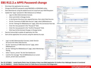 InfraOptimization
EBS R12.2.x APPS Password change
• Shut down the application tier services
• Change the APPLSYS password using FNDCPASS or AFPASSWD utility.
• Start AdminServer using the adadminsrvctl.sh script from your RUN filesystem
• Update the “apps” password in WLS Datasource as follows:
– Log in to WLS Administration Console.
– Click Lock & Edit in Change Center.
– In the Domain Structure tree, expand Services, then select Data Sources.
– On the “Summary of JDBC Data Sources” page, select EBSDataSource.
– On the “Settings for EBSDataSource” page, select the Connection Pool tab.
– Enter the new password in the “Password” field.
– Enter the new password in the “Confirm Password” field.
– Click Save & Click Activate Changes in Change Center.
• Execute Autoconfig to update all application tier files
• Start all the application tier services using the adstrtal.sh script.
• Log in to WLS Administration Console, Under Domain
Structure tree select Data Sources.
• On the “Summary of JDBC Data Sources” page, select
EBSDataSource.
• On the “Settings for EBSDataSource” page, select Monitoring >
Testing.
• Select “oacore_server1” & click Test DataSource
• Look for the message “Test of EBSDataSource on server
oacore_server1 was successful”.
Doc ID 1377400.1 - Install Sanity Check: How To Deploy A Basic Java Web Application To Confirm Your WebLogic Domain Is Functional
Doc ID 1940996.1 - Oracle E-Business Suite 12.2 Data Source Connection Pool Diagnostics
 