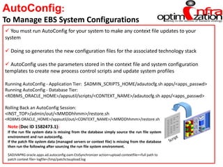 AutoConfig:
To Manage EBS System Configurations
 You must run AutoConfig for your system to make any context file updates to your
system
 Doing so generates the new configuration files for the associated technology stack
 AutoConfig uses the parameters stored in the context file and system configuration
templates to create new process control scripts and update system profiles
Running AutoConfig - Application Tier: $ADMIN_SCRIPTS_HOME/adautocfg.sh apps/<apps_passwd>
Running AutoConfig - Database Tier:
<RDBMS_ORACLE_HOME>/appsutil/scripts/<CONTEXT_NAME>/adautocfg.sh apps/<apps_passwd>
Rolling Back an AutoConfig Session:
<INST_TOP>/admin/out/<MMDDhhmm>/restore.sh
<RDBMS ORACLE_HOME>/appsutil/out/<CONTEXT_NAME>/<MMDDhhmm>/restore.sh
Note (Doc ID 1582473.1):
If the run file system data is missing from the database simply source the run file system
environment and run autoconfig.
If the patch file system data (managed servers or context file) is missing from the database
then run the following after sourcing the run file system environment.
$ADJVAPRG oracle.apps.ad.autoconfig.oam.CtxSynchronizer action=upload contextfile=<full path to
patch context file> logfile=/tmp/patchctxupload.log
 