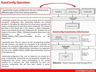 InfraOptimization
AutoConfig Instantiation Mechanism
AutoConfig Operation
• AutoConfig template files are used as the starting point for creating
site-specific configuration files. AutoConfig evaluates the context
variables in a template file, determines the actual values required, and
creates a configuration file with these values substituted. This process,
described in more detail later in this chapter, is called instantiation.
There is one template file for each configuration file. Template files are
located in the various <PROD>_TOP/admin/template directories on the
application tier, and in the
<RDBMS_ORACLE_HOME>/appsutil/template directory on the
database tier.
• AutoConfig driver files are used to list the corresponding template
files and locations, and specify the commands to be executed. For
example, the commands might update profile options. Driver files are
located in each <PROD>_TOP/admin/driver directory on the application
tier, and in the <RDBMS_ORACLE_HOME>/appsutil/template directory
on the database tier.
• AutoConfig configuration files, such as httpd.conf, are created as a
result of AutoConfig instantiating the corresponding template files.
Configuration files contain values corresponding to the settings
specified for a particular site. After AutoConfig has been run,
numerous configuration files will have been created in various
directories.
• AutoConfig creates configuration files by reading several
different types of file from various locations.
Reference: Oracle E-Business Suite Concepts R12.2
 