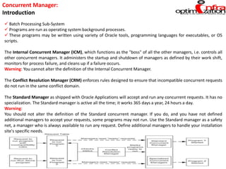 Concurrent Manager:
Introduction
 Batch Processing Sub-System
 Programs are run as operating system background processes.
 These programs may be written using variety of Oracle tools, programming languages for executables, or OS
scripts.
The Internal Concurrent Manager (ICM), which functions as the "boss" of all the other managers, i.e. controls all
other concurrent managers. It administers the startup and shutdown of managers as defined by their work shift,
monitors for process failure, and cleans up if a failure occurs.
Warning: You cannot alter the definition of the Internal Concurrent Manager.
The Conflict Resolution Manager (CRM) enforces rules designed to ensure that incompatible concurrent requests
do not run in the same conflict domain.
The Standard Manager as shipped with Oracle Applications will accept and run any concurrent requests. It has no
specialization. The Standard manager is active all the time; it works 365 days a year, 24 hours a day.
Warning:
You should not alter the definition of the Standard concurrent manager. If you do, and you have not defined
additional managers to accept your requests, some programs may not run. Use the Standard manager as a safety
net, a manager who is always available to run any request. Define additional managers to handle your installation
site's specific needs.
 