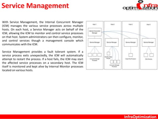 Service Management
InfraOptimization
With Service Management, the Internal Concurrent Manager
(ICM) manages the various service processes across multiple
hosts. On each host, a Service Manager acts on behalf of the
ICM, allowing the ICM to monitor and control service processes
on that host. System administrators can then configure, monitor,
and control services though a management console which
communicates with the ICM.
Service Management provides a fault tolerant system. If a
service process exits unexpectedly, the ICM will automatically
attempt to restart the process. If a host fails, the ICM may start
the affected service processes on a secondary host. The ICM
itself is monitored and kept alive by Internal Monitor processes
located on various hosts.
 