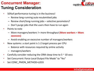 InfraOptimization
Concurrent Manager:
Tuning Consideration
• 50%of performance tuning is in the business!
– Review long-running auto resubmitted jobs
– Review short/long-running jobs – selective parameters?
– Don’t purge jobs that the users then have to run again
• Points to note
– More managers/workers != more throughput (More workers = More
accesses)
– Avoid enabling an excessive number of managers/workers
• New systems: a start point is 1-2 target process per CPU
– Balance with resources required by online activity
– managers/workers
• Carefully consider reducing the CRM sleep time to 5 ~ 10 secs
• Set Concurrent: Force Local Output File Mode" to "Yes“
• Set CONC_PMON_METHOD=LOCK
 