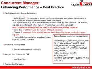 InfraOptimization
Concurrent Manager:
Enhancing Performance – Best Practice
 Tuning Concurrent Queue Parameters
• Sleep Seconds  is the number of seconds your Concurrent manager waits between checking the list of
pending concurrent requests (concurrent requests waiting to be started).
Tips: High number, e.g. 120s avoids constant polls to check for new requests. Low number ,
e.g. 20s is good enough when number of submitted requests is very high.
Note: Concurrent Manager will not sleep at all if there are pending requests.
• Cache Size  at least twice the number of target processes.
• Process  Increase it if the pending/normal requests are high based on physical server
capacity
• Purging & Defragmentation associated tables
• Gather Schema Statistics
 Workload Management
• Specialized Concurrent managers
 Output Post Processor – OPP
• Java Heap Size
 Transaction Managers
Backend queue concurrent manager details
Select rpad(user_concurrent_queue_name
,50,'-') "Queue Name",TARGET_NODE,
MAX_PROCESSES,running_processes,
nvl(to_char(SLEEP_SECONDS), 'Not Set')
Sleep_Second,
nvl(to_char(cache_size),'Not
Set')Cache_size
from FND_CONCURRENT_QUEUES_VL fcq
order by 1;
 