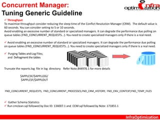 InfraOptimization
Concurrent Manager:
Tuning Generic Guideline
 Throughput
To maximize throughput consider reducing the sleep time of the Conflict Resolution Manager (CRM). The default value is
60 seconds. You can consider setting to 5 or 10 seconds.
Avoid enabling an excessive number of standard or specialized managers. It can degrade the performance due polling on
queue tables (FND_CONCURRENT_REQUESTS...). You need to create specialized managers only if there is a real need.
 Avoid enabling an excessive number of standard or specialized managers. It can degrade the performance due polling
on queue tables (FND_CONCURRENT_REQUESTS...). You need to create specialized managers only if there is a real need.
 Purging Tables and Log Files;
and Defragment the tables
Truncate the reports.log file in log directory. Refer Note.844976.1 for more details
$APPLCSF/$APPLLOG/
$APPLCSF/$APPLOUT
FND_CONCURRENT_REQUESTS, FND_CONCURRENT_PROCESSES,FND_CRM_HISTORY, FND_ENV_CONTEXT,FND_TEMP_FILES
 Gather Schema Statistics
 Run cmclean.sql followed by Doc ID: 134007.1 and CCM.sql followed by Note: 171855.1
 
