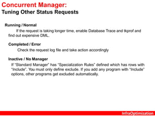 InfraOptimization
Concurrent Manager:
Tuning Other Status Requests
Running / Normal
If the request is taking longer time, enable Database Trace and tkprof and
find out expensive DML.
Completed / Error
Check the request log file and take action accordingly
Inactive / No Manager
If “Standard Manager” has “Specialization Rules” defined which has rows with
“Include”. You must only define exclude. If you add any program with “Include”
options, other programs get excluded automatically.
 