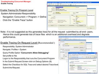 Troubleshooting Concurrent Manager:
Enable Tracing
Enable Tracing On Program Level
System Administrator Responsibility
•
•
Navigation: Concurrent -> Program -> Define
Click the “Enable Trace” button
Note:- It is not suggested as this generates trace for all the request submitted by all end- users.
Hence this could generate lots of trace files which is an additional overhead and degrade
performance.
Enable Tracing On Request Level (Recommended )
Responsibility: System Administrator
Navigate: Profiles > System
Query Profile Option “Concurrent: Allow Debugging”
Set profile to Yes
Logon to the Responsibility that runs the Concurrent Program
In the Submit Request Screen click on Debug Options (B)
Select the Checkbox for SQL Trace and select desired Trace level.
Submit the Request.
 