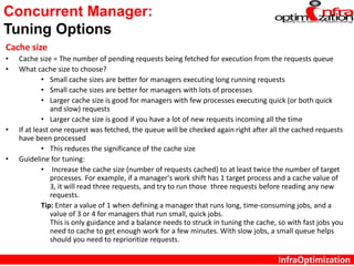 InfraOptimization
Concurrent Manager:
Tuning Options
Cache size
• Cache size = The number of pending requests being fetched for execution from the requests queue
• What cache size to choose?
• Small cache sizes are better for managers executing long running requests
• Small cache sizes are better for managers with lots of processes
• Larger cache size is good for managers with few processes executing quick (or both quick
and slow) requests
• Larger cache size is good if you have a lot of new requests incoming all the time
• If at least one request was fetched, the queue will be checked again right after all the cached requests
have been processed
• This reduces the significance of the cache size
• Guideline for tuning:
• Increase the cache size (number of requests cached) to at least twice the number of target
processes. For example, if a manager's work shift has 1 target process and a cache value of
3, it will read three requests, and try to run those three requests before reading any new
requests.
Tip: Enter a value of 1 when defining a manager that runs long, time-consuming jobs, and a
value of 3 or 4 for managers that run small, quick jobs.
This is only guidance and a balance needs to struck in tuning the cache, so with fast jobs you
need to cache to get enough work for a few minutes. With slow jobs, a small queue helps
should you need to reprioritize requests.
 
