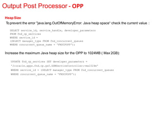 Output Post Processor - OPP
Heap Size
To prevent the error "java.lang.OutOfMemoryError: Java heap space“ check the current value :
SELECT service_id, service_handle, developer_parameters
FROM fnd_cp_services
WHERE service_id =
(SELECT manager_type FROM fnd_concurrent_queues
WHERE concurrent_queue_name = 'FNDCPOPP');
Increase the maximum Java heap size for the OPP to 1024MB ( Max 2GB):
UPDATE fnd_cp_services SET developer_parameters =
'J:oracle.apps.fnd.cp.gsf.GSMServiceController:-mx1024m'
WHERE service_id = (SELECT manager_type FROM fnd_concurrent_queues
WHERE concurrent_queue_name = 'FNDCPOPP');
 