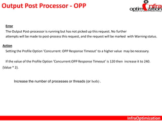 Output Post Processor - OPP
InfraOptimization
Error
The Output Post-processor is running but has not picked up this request. No further
attempts will be made to post-process this request, and the request will be marked with Warning status.
Action
Setting the Profile Option ‘Concurrent: OPP Response Timeout’ to a higher value may be necessary.
If the value of the Profile Option ‘Concurrent:OPP Response Timeout’ is 120 then increase it to 240.
(Value * 2).
Increase the number of processes or threads (or both) .
 