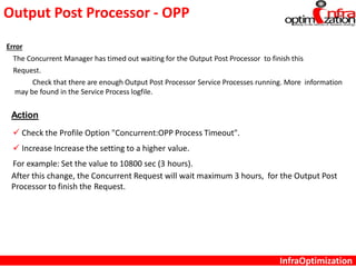 Output Post Processor - OPP
InfraOptimization
Error
The Concurrent Manager has timed out waiting for the Output Post Processor to finish this
Request.
Check that there are enough Output Post Processor Service Processes running. More information
may be found in the Service Process logfile.
Action
 Check the Profile Option "Concurrent:OPP Process Timeout".
 Increase Increase the setting to a higher value.
For example: Set the value to 10800 sec (3 hours).
After this change, the Concurrent Request will wait maximum 3 hours, for the Output Post
Processor to finish the Request.
 