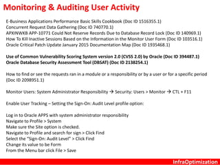 InfraOptimization
Monitoring & Auditing User Activity
E-Business Applications Performance Basic Skills Cookbook (Doc ID 1516355.1)
Concurrent Request Data Gathering (Doc ID 740770.1)
APXINWKB APP-10771 Could Not Reserve Records Due to Database Record Lock (Doc ID 140969.1)
How To Kill Inactive Sessions Based on the Information in the Monitor User Form (Doc ID 103516.1)
Oracle Critical Patch Update January 2015 Documentation Map (Doc ID 1935468.1)
Use of Common Vulnerability Scoring System version 2.0 (CVSS 2.0) by Oracle (Doc ID 394487.1)
Oracle Database Security Assessment Tool (DBSAT) (Doc ID 2138254.1)
How to find or see the requests ran in a module or a responsibility or by a user or for a specific period
(Doc ID 2098951.1)
Monitor Users: System Administrator Responsibility  Security: Users > Monitor  CTL + F11
Enable User Tracking – Setting the Sign-On: Audit Level profile option:
Log in to Oracle APPS with system administrator responsibility
Navigate to Profile > System
Make sure the Site option is checked.
Navigate to Profile and search for sign > Click Find
Select the “Sign-On: Audit Level” > Click Find
Change its value to be Form
From the Menu bar click File > Save
 