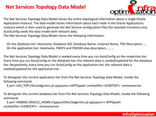 InfraOptimization
Net Services Topology Data Model
The Net Services Topology Data Model stores the entire topological information about a single Oracle
Application instance. The data model stores information about each node in the Oracle Applications
instance which is then used to generate the Net Service configuration files (for example tnsnames.ora).
AutoConfig seeds the data model with relevant data.
The Net Services Topology Data Model stores the following information:
On the database tier: Hostname, Database SID, Database Name, Instance Name, TNS Descriptors.....
On the application tier: Hostname, FNDFS and FNDSM alias descriptors.........
The Net Services Topology Data Model is seeded every time you run AutoConfig on the respective tier.
Every time you run AutoConfig on the database tier, the relevant data is seeded/updated for the database
tier. Respectively, every time you run AutoConfig on the application tier, the relevant data is
seeded/updated for the application tier.
To deregister the current application tier from the Net Services Topology Data Model, invoke the
following command:
$ perl <AD_TOP>/bin/adgentns.pl appspass=<APPSpwd> contextfile=<CONTEXT> -removeserver
To deregister the current database tier from the Net Services Topology Data Model, invoke the following
command:
$ perl <RDBMS ORACLE_HOME>/appsutil/bin/adgentns.pl appspass=< APPSpwd>
contextfile=<CONTEXT> - removeserver
 