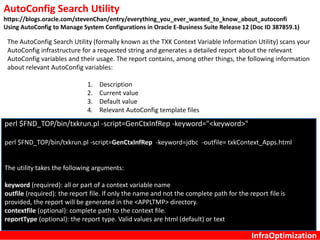 InfraOptimization
AutoConfig Search Utility
https://blogs.oracle.com/stevenChan/entry/everything_you_ever_wanted_to_know_about_autoconfi
Using AutoConfig to Manage System Configurations in Oracle E-Business Suite Release 12 (Doc ID 387859.1)
The AutoConfig Search Utility (formally known as the TXK Context Variable Information Utility) scans your
AutoConfig infrastructure for a requested string and generates a detailed report about the relevant
AutoConfig variables and their usage. The report contains, among other things, the following information
about relevant AutoConfig variables:
1. Description
2. Current value
3. Default value
4. Relevant AutoConfig template files
perl $FND_TOP/bin/txkrun.pl -script=GenCtxInfRep -keyword="<keyword>"
perl $FND_TOP/bin/txkrun.pl -script=GenCtxInfRep -keyword=jdbc -outfile= txkContext_Apps.html
The utility takes the following arguments:
keyword (required): all or part of a context variable name
outfile (required): the report file. If only the name and not the complete path for the report file is
provided, the report will be generated in the <APPLTMP> directory.
contextfile (optional): complete path to the context file.
reportType (optional): the report type. Valid values are html (default) or text
 