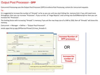 Output Post Processor - OPP
Increase Number of
OPP processes
Increase the
number of
Threads
OR
Concurrent Processing uses the Output Post Processor (OPP) to enforce Post Processing actions for concurrent requests.
Tip :
It is suggested to increase the number of "threads" as far as you can until you start hitting the memory limit. If you still need more
throughput, then you can increase "Processes". If you run lots of "Huge Reports" and running into OutOfMemoryError then you can
increase the "Processes".
The limiting factor with increasing "threads" is memory, if you set the max heap size of a JVM to 2GB, then all "threads" will share this
memory.
Concurrent -> Manager -> Define > "Output Post Processor"
oracle.apps.fnd.cp.opp.OPPServiceThread:2:0:max_threads=5
 