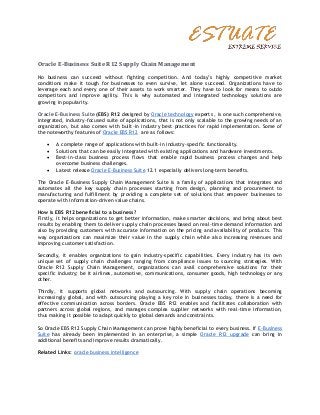 Oracle E-Business Suite R12 Supply Chain Management

No business can succeed without fighting competition. And today’s highly competitive market
conditions make it tough for businesses to even survive, let alone succeed. Organizations have to
leverage each and every one of their assets to work smarter. They have to look for means to outdo
competitors and improve agility. This is why automated and integrated technology solutions are
growing in popularity.

Oracle E-Business Suite (EBS) R12 designed by Oracle technology experts , is one such comprehensive,
integrated, industry-focused suite of applications, that is not only scalable to the growing needs of an
organization, but also comes with built-in industry best practices for rapid implementation. Some of
the noteworthy features of Oracle EBS R12 are as follows:

       A complete range of applications with built-in industry-specific functionality.
       Solutions that can be easily integrated with existing applications and hardware investments.
       Best-in-class business process flows that enable rapid business process changes and help
        overcome business challenges.
       Latest release Oracle E-Business Suite 12.1 especially delivers long-term benefits.

The Oracle E-Business Supply Chain Management Suite is a family of applications that integrates and
automates all the key supply chain processes starting from design, planning and procurement to
manufacturing and fulfillment by providing a complete set of solutions that empower businesses to
operate with information-driven value chains.

How is EBS R12 beneficial to a business?
Firstly, it helps organizations to get better information, make smarter decisions, and bring about best
results by enabling them to deliver supply chain processes based on real-time demand information and
also by providing customers with accurate information on the pricing and availability of products. This
way organizations can maximize their value in the supply chain while also increasing revenues and
improving customer satisfaction.

Secondly, it enables organizations to gain industry-specific capabilities. Every industry has its own
unique set of supply chain challenges ranging from compliance issues to sourcing strategies. With
Oracle R12 Supply Chain Management, organizations can avail comprehensive solutions for their
specific industry; be it airlines, automotive, communications, consumer goods, high technology or any
other.

Thirdly, it supports global networks and outsourcing. With supply chain operations becoming
increasingly global, and with outsourcing playing a key role in businesses today, there is a need for
effective communication across borders. Oracle EBS R12 enables and facilitates collaboration with
partners across global regions, and manages complex supplier networks with real-time information,
thus making it possible to adapt quickly to global demands and constraints.

So Oracle EBS R12 Supply Chain Management can prove highly beneficial to every business. If E-Business
Suite has already been implemented in an enterprise, a simple Oracle R12 upgrade can bring in
additional benefits and improve results dramatically.

Related Links: oracle business intelligence
 