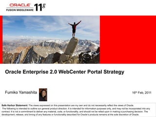 Oracle Enterprise 2.0 WebCenter Portal Strategy Fumiko Yamashita                                                                                        16th Feb, 2011 Safe Harbor Statement: The views expressed on this presentation are my own and do not necessarily reflect the views of Oracle. The following is intended to outline our general product direction. It is intended for information purposes only, and may not be incorporated into any contract. It is not a commitment to deliver any material, code, or functionality, and should not be relied upon in making a purchasing decision. The development, release, and timing of any features or functionality described for Oracle’s products remains at the sole discretion of Oracle. 