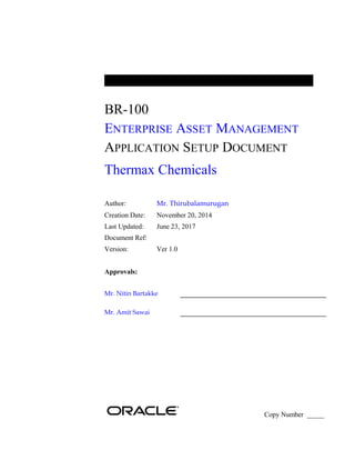 BR-100
ENTERPRISE ASSET MANAGEMENT
APPLICATION SETUP DOCUMENT
Thermax Chemicals
Author: Mr. Thirubalamurugan
Creation Date: November 20, 2014
Last Updated: June 23, 2017
Document Ref:
Version: Ver 1.0
Approvals:
Mr. Nitin Bartakke
Mr. Amit Sawai
Copy Number _____
 