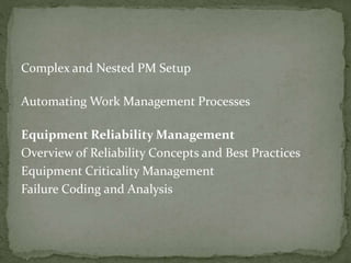 Complex and Nested PM Setup
Automating Work Management Processes
Equipment Reliability Management
Overview of Reliability Concepts and Best Practices
Equipment Criticality Management
Failure Coding and Analysis
 